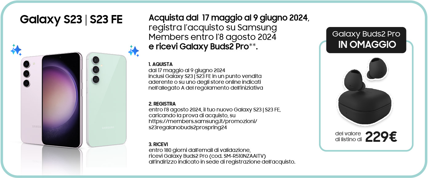 Galaxy S23 | S23 FE - Acquista dal  17 maggio al 9 giugno 2024, registra l’acquisto su Samsung Members entro l’8 agosto 2024 e ricevi Galaxy Buds2 Pro**. | 1. AQUISTA dal 17 maggio al 9 giugno 2024 inclusi Galaxy S23 | S23 FE in un punto vendita aderente o su uno degli store online indicati nell’allegato A del regolamento dell’iniziativa | 2. REGISTRA entro l’8 agosto 2024, il tuo nuovo Galaxy S23 | S23 FE, caricando la prova di acquisto, su https://members.samsung.it/promozioni/s23regalanobuds2prospring24 | 3. RICEVI entro 180 giorni dall’email di validazione, ricevi Galaxy Buds2 Pro (cod. SM-R510NZAAITV) all’indirizzo indicato in sede di registrazione dell’acquisto. | Galaxy Buds2 Pro IN OMAGGIO del valore di listino di 229€