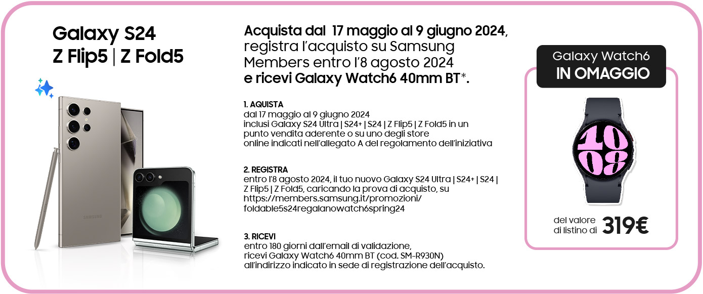Galaxy S24 | Z Flip5 | Z Fold5 - Acquista dal  17 maggio al 9 giugno 2024, registra l’acquisto su Samsung Members entro l’8 agosto 2024 e ricevi Galaxy Watch6 40mm BT*. 1. AQUISTA dal 17 maggio al 9 giugno 2024 inclusi Galaxy S24 Ultra | S24+ | S24 | Z Flip5 | Z Fold5 in un punto vendita aderente o su uno degli store online indicati nell’allegato A del regolamento dell’iniziativa | 2. REGISTRA entro l’8 agosto 2024, il tuo nuovo Galaxy S24 Ultra | S24+ | S24 | Z Flip5 | Z Fold5, caricando la prova di acquisto, su https://members.samsung.it/promozioni/foldable5s24regalanowatch6spring24 | 3. RICEVI entro 180 giorni dall’email di validazione, ricevi Galaxy Watch6 40mm BT (cod. SM-R930N) all’indirizzo indicato in sede di registrazione dell’acquisto.  | Galaxy Watch6 IN OMAGGIO del valore di listino di 319€
