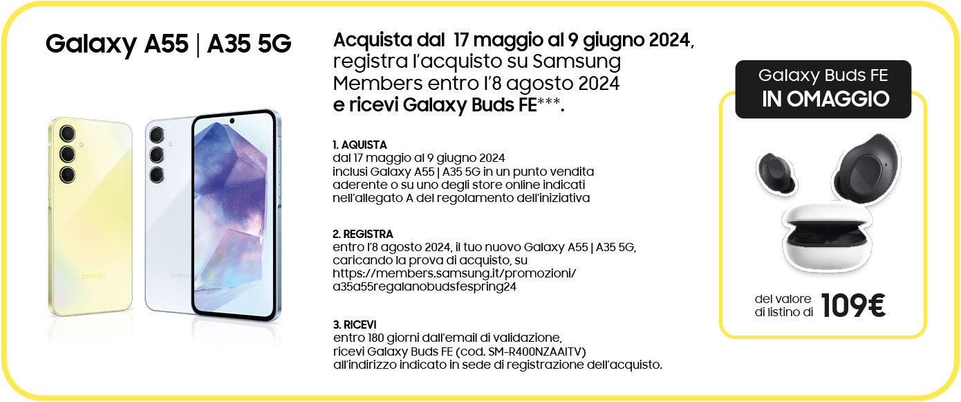 Galaxy A55 | A35 5G | Acquista dal  17 maggio al 9 giugno 2024, registra l’acquisto su Samsung Members entro l’8 agosto 2024 e ricevi Galaxy Buds FE***. | 1. AQUISTA dal 17 maggio al 9 giugno 2024 inclusi Galaxy A55 | A35 5G in un punto vendita aderente o su uno degli store online indicati nell’allegato A del regolamento dell’iniziativa | 2. REGISTRA entro l’8 agosto 2024, il tuo nuovo Galaxy A55 | A35 5G, caricando la prova di acquisto, su https://members.samsung.it/promozioni/a35a55regalanobudsfespring24 | 3. RICEVI entro 180 giorni dall’email di validazione, ricevi Galaxy Buds FE (cod. SM-R400NZAAITV) all’indirizzo indicato in sede di registrazione dell’acquisto. | Galaxy Buds FE IN OMAGGIO del valore di listino di 109€